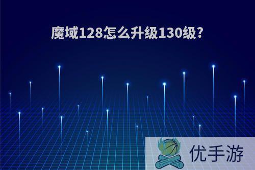 魔域128怎么升级130级?